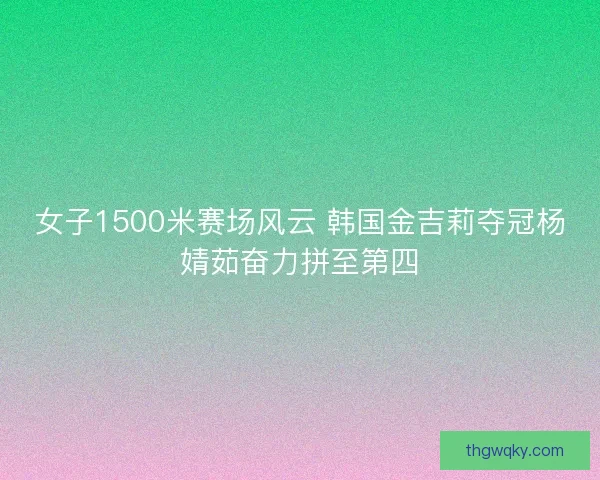 女子1500米赛场风云 韩国金吉莉夺冠杨婧茹奋力拼至第四