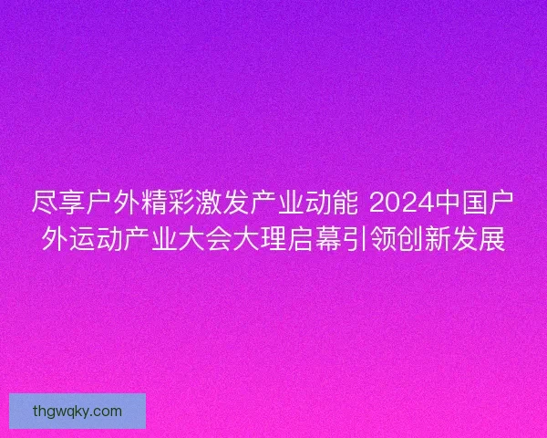 尽享户外精彩激发产业动能 2024中国户外运动产业大会大理启幕引领创新发展